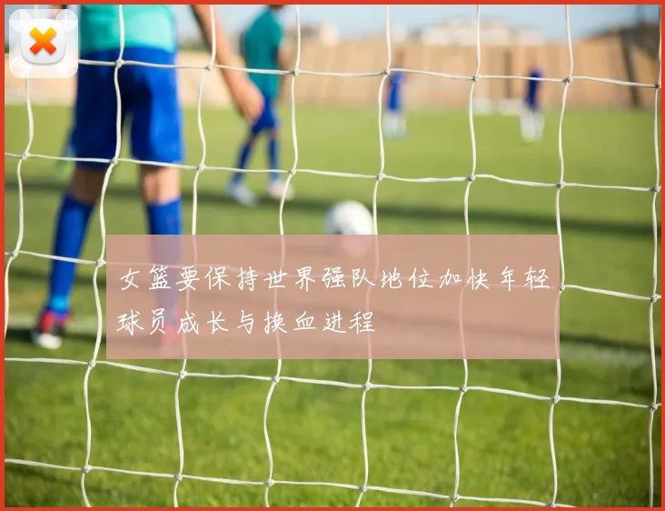 女篮要保持世界强队地位加快年轻球员成长与换血进程