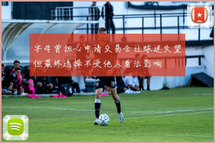 字母曾担心申请交易会让球迷失望但最终选择不受他人看法影响