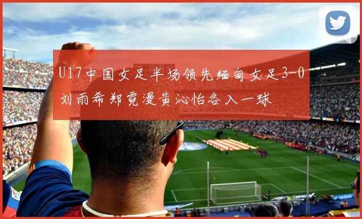 U17中国女足半场领先缅甸女足3-0刘雨希郑霓漫黄沁怡各入一球