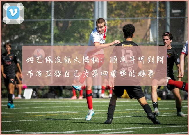 姆巴佩技能大揭秘：顺风耳听到阿韦洛亚称自己为第四前锋的趣事