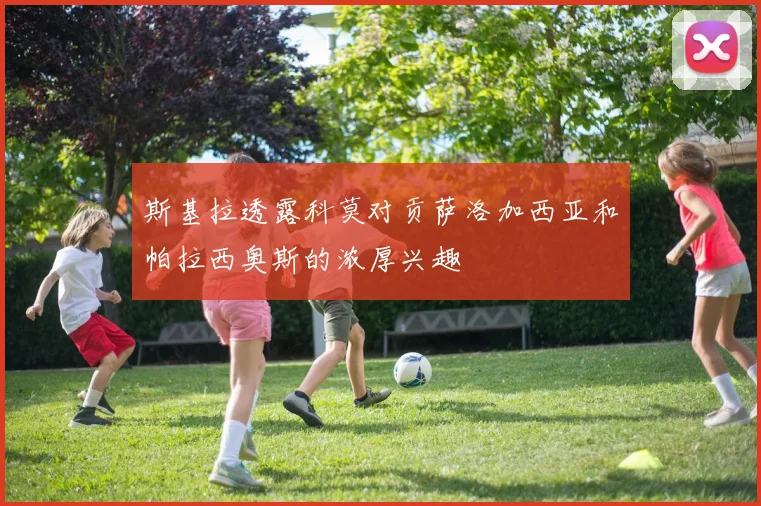 斯基拉透露科莫对贡萨洛加西亚和帕拉西奥斯的浓厚兴趣