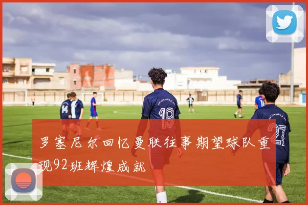 罗塞尼尔回忆曼联往事期望球队重现92班辉煌成就