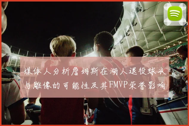 媒体人分析詹姆斯在湖人退役球衣与雕像的可能性及其FMVP荣誉影响