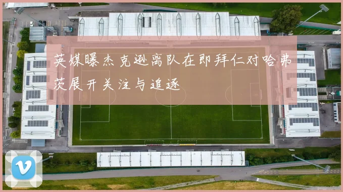 英媒曝杰克逊离队在即拜仁对哈弗茨展开关注与追逐