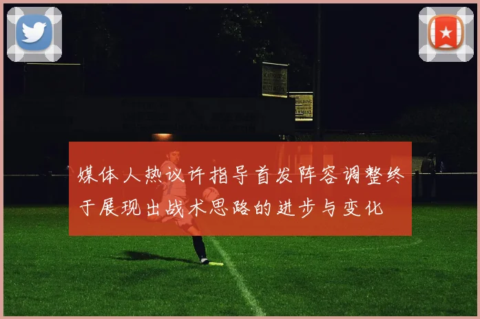 媒体人热议许指导首发阵容调整终于展现出战术思路的进步与变化