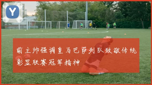 前主帅强调皇马巴萨列队致敬传统彰显联赛冠军精神