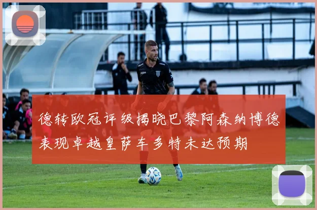 德转欧冠评级揭晓巴黎阿森纳博德表现卓越皇萨车多特未达预期