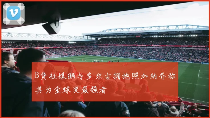 B费社媒晒与多尔古拥抱照加纳乔称其为金球奖最强者