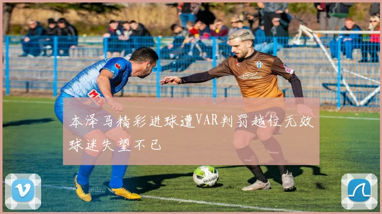 本泽马精彩进球遭VAR判罚越位无效球迷失望不已