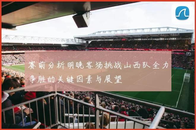 赛前分析明晚客场挑战山西队全力争胜的关键因素与展望